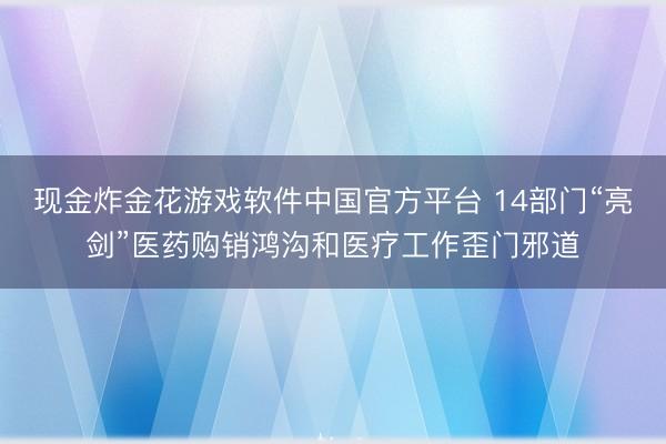 现金炸金花游戏软件中国官方平台 14部门“亮剑”医药购销鸿沟和医疗工作歪门邪道