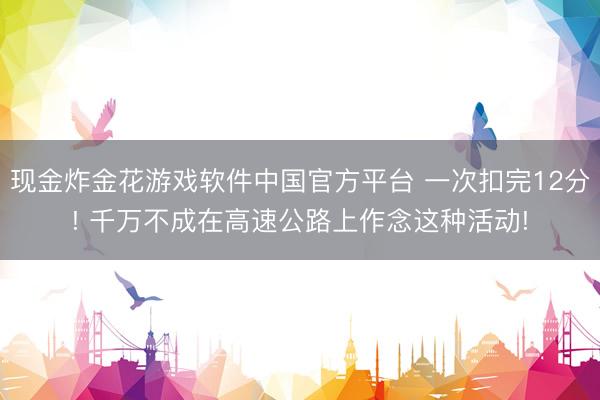 现金炸金花游戏软件中国官方平台 一次扣完12分! 千万不成在高速公路上作念这种活动!