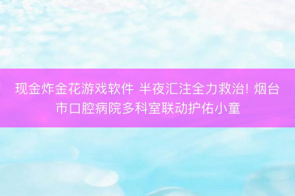 现金炸金花游戏软件 半夜汇注全力救治! 烟台市口腔病院多科室联动护佑小童