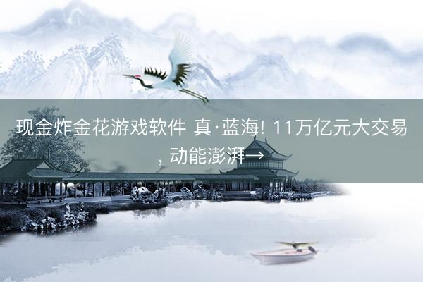 现金炸金花游戏软件 真·蓝海! 11万亿元大交易， 动能澎湃→