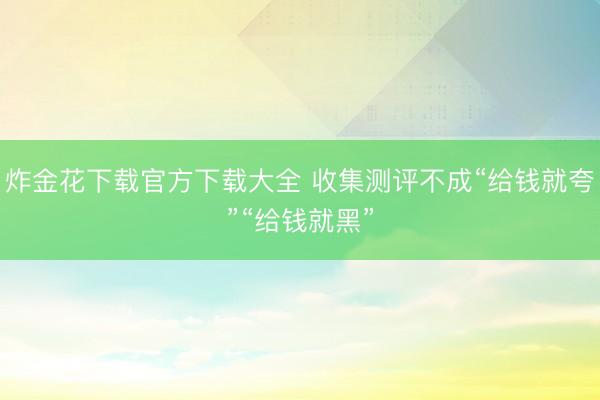 炸金花下载官方下载大全 收集测评不成“给钱就夸”“给钱就黑”