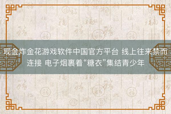 现金炸金花游戏软件中国官方平台 线上往来禁而连接 电子烟裹着“糖衣”集结青少年