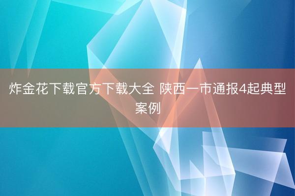 炸金花下载官方下载大全 陕西一市通报4起典型案例