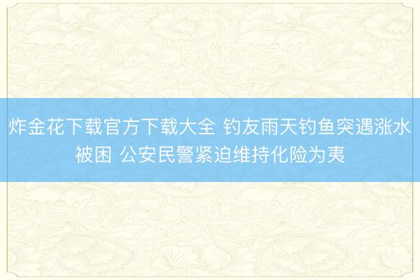 炸金花下载官方下载大全 钓友雨天钓鱼突遇涨水被困 公安民警紧迫维持化险为夷