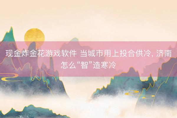 现金炸金花游戏软件 当城市用上投合供冷， 济南怎么“智”造寒冷