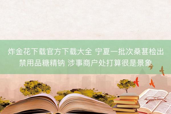 炸金花下载官方下载大全 宁夏一批次桑葚检出禁用品糖精钠 涉事商户处打算很是景象