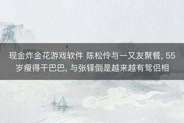 现金炸金花游戏软件 陈松伶与一又友聚餐， 55岁瘦得干巴巴， 与张铎倒是越来越有鸳侣相
