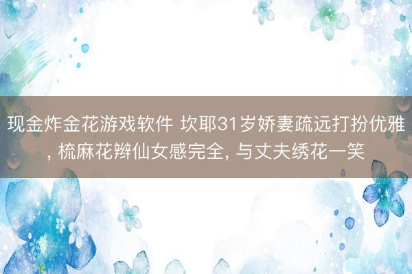 现金炸金花游戏软件 坎耶31岁娇妻疏远打扮优雅， 梳麻花辫仙女感完全， 与丈夫绣花一笑