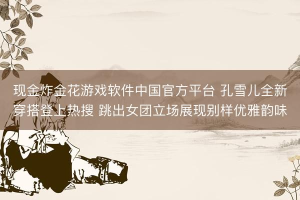 现金炸金花游戏软件中国官方平台 孔雪儿全新穿搭登上热搜 跳出女团立场展现别样优雅韵味