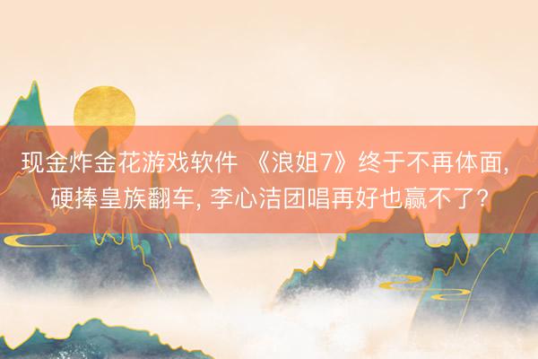 现金炸金花游戏软件 《浪姐7》终于不再体面， 硬捧皇族翻车， 李心洁团唱再好也赢不了?