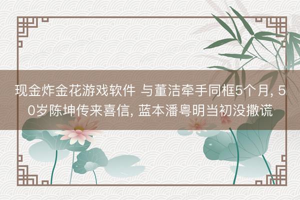 现金炸金花游戏软件 与董洁牵手同框5个月， 50岁陈坤传来喜信， 蓝本潘粤明当初没撒谎