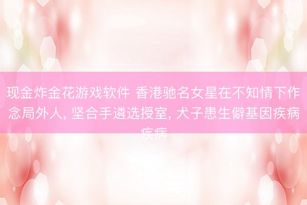 现金炸金花游戏软件 香港驰名女星在不知情下作念局外人， 坚合手遴选授室， 犬子患生僻基因疾病