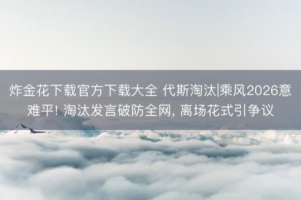 炸金花下载官方下载大全 代斯淘汰|乘风2026意难平! 淘汰发言破防全网， 离场花式引争议