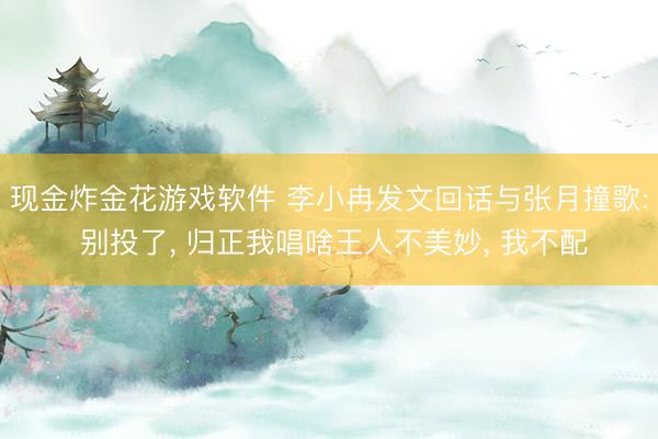 现金炸金花游戏软件 李小冉发文回话与张月撞歌: 别投了, 归正我唱啥王人不美妙, 我不配