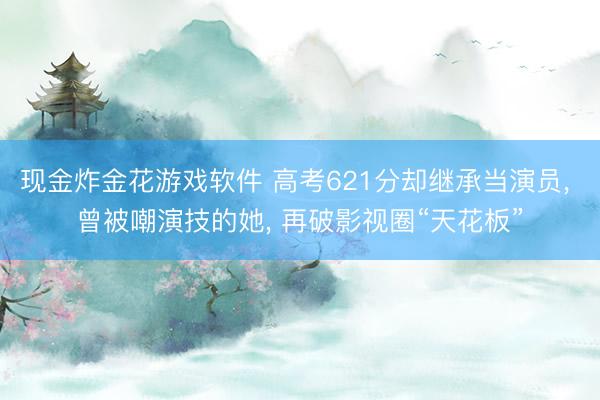 现金炸金花游戏软件 高考621分却继承当演员， 曾被嘲演技的她， 再破影视圈“天花板”