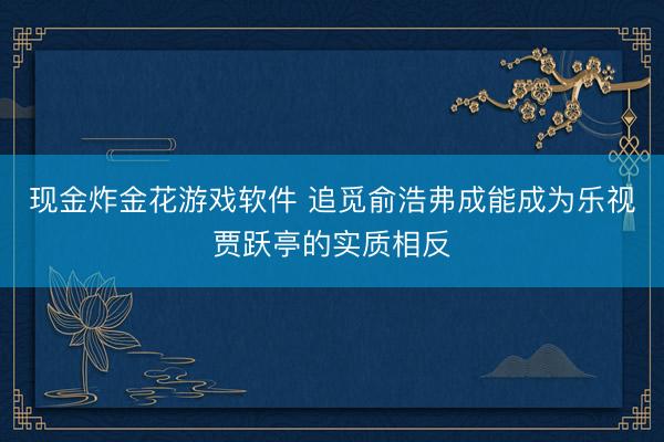 现金炸金花游戏软件 追觅俞浩弗成能成为乐视贾跃亭的实质相反