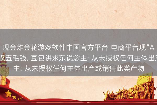 现金炸金花游戏软件中国官方平台 电商平台现“AI豆包”盲盒， 每盒仅五毛钱， 豆包讲求东说念主: 从未授权任何主体出产或销售此类产物