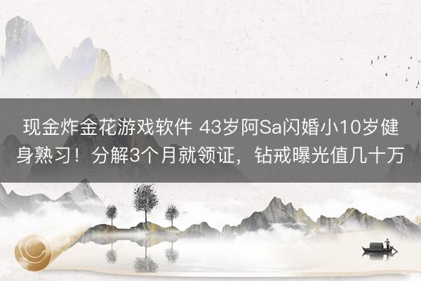 现金炸金花游戏软件 43岁阿Sa闪婚小10岁健身熟习！分解3个月就领证，钻戒曝光值几十万