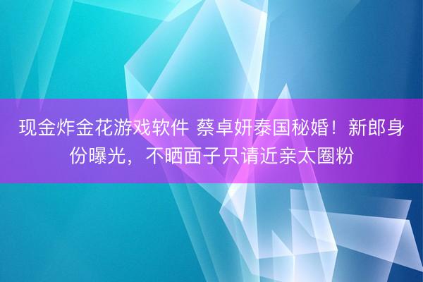 现金炸金花游戏软件 蔡卓妍泰国秘婚！新郎身份曝光，不晒面子只请近亲太圈粉
