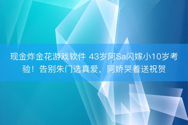 现金炸金花游戏软件 43岁阿Sa闪嫁小10岁考验！告别朱门选真爱，阿娇哭着送祝贺