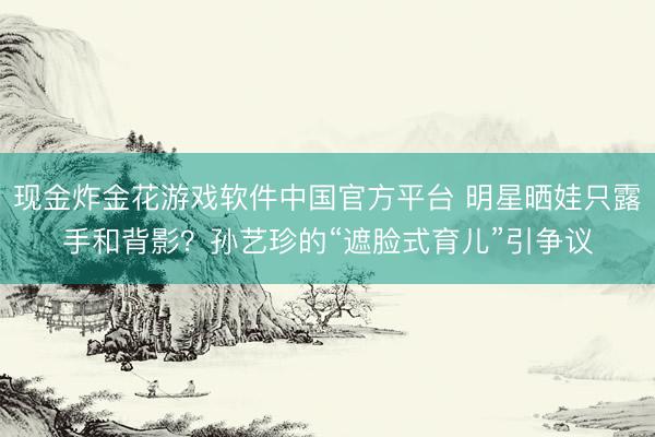 现金炸金花游戏软件中国官方平台 明星晒娃只露手和背影?孙艺珍的“遮脸式育儿”引争议