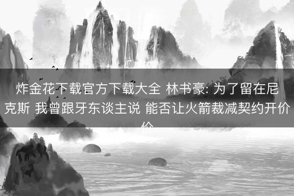 炸金花下载官方下载大全 林书豪: 为了留在尼克斯 我曾跟牙东谈主说 能否让火箭裁减契约开价