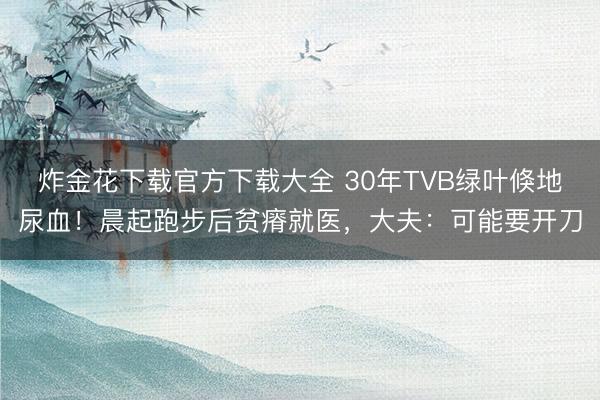 炸金花下载官方下载大全 30年TVB绿叶倏地尿血!晨起跑步后贫瘠就医,大夫:可能要开刀