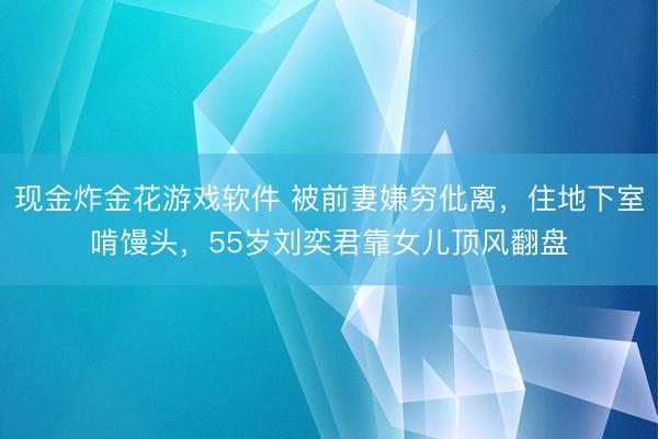 现金炸金花游戏软件 被前妻嫌穷仳离，住地下室啃馒头，55岁刘奕君靠女儿顶风翻盘