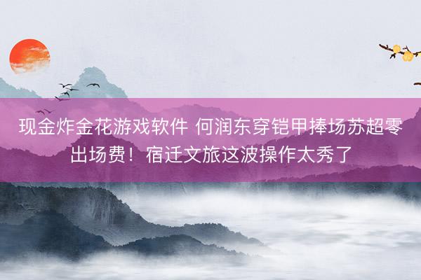 现金炸金花游戏软件 何润东穿铠甲捧场苏超零出场费!宿迁文旅这波操作太秀了