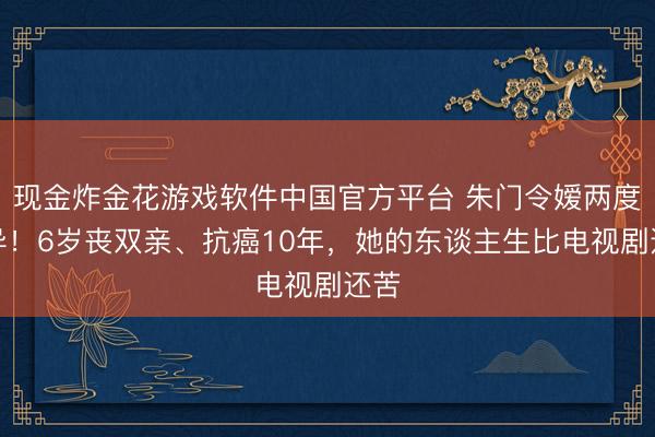 现金炸金花游戏软件中国官方平台 朱门令嫒两度离异！6岁丧双亲、抗癌10年，她的东谈主生比电视剧还苦