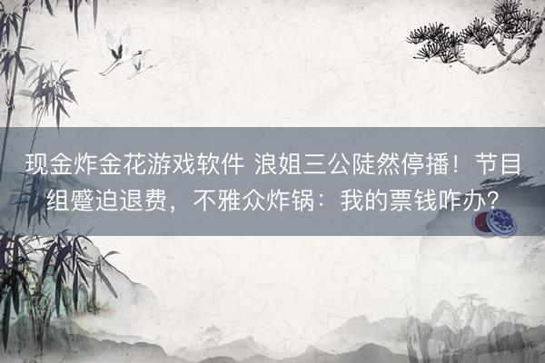 现金炸金花游戏软件 浪姐三公陡然停播！节目组蹙迫退费，不雅众炸锅：我的票钱咋办？