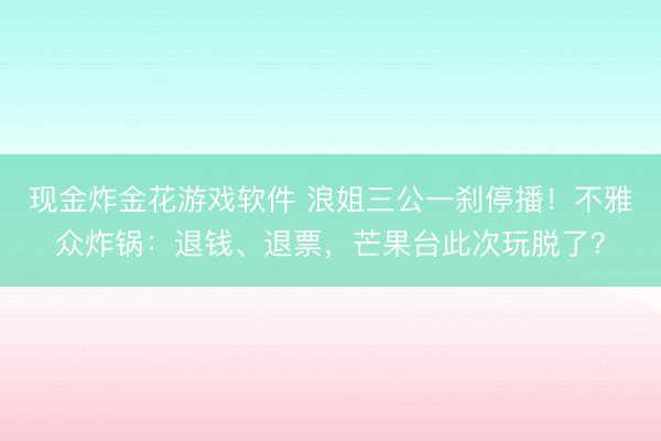 现金炸金花游戏软件 浪姐三公一刹停播！不雅众炸锅：退钱、退票，芒果台此次玩脱了？