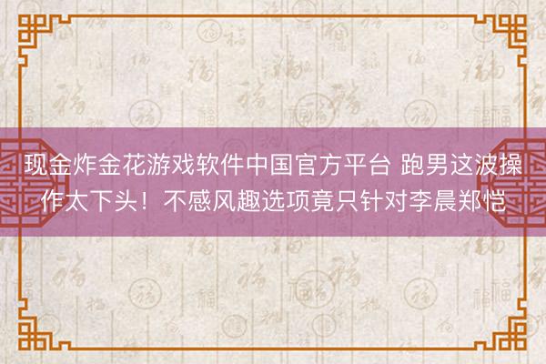 现金炸金花游戏软件中国官方平台 跑男这波操作太下头!不感风趣选项竟只针对李晨郑恺