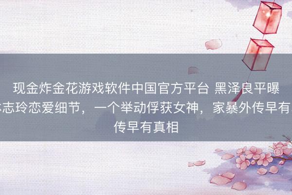 现金炸金花游戏软件中国官方平台 黑泽良平曝与林志玲恋爱细节，一个举动俘获女神，家暴外传早有真相