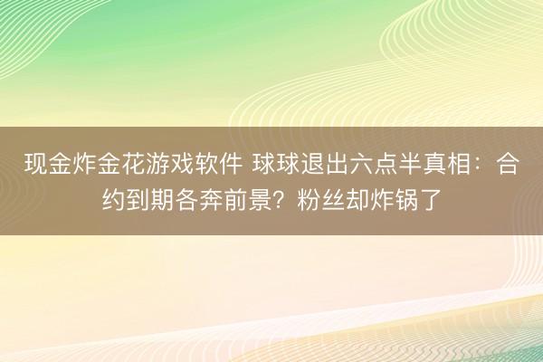现金炸金花游戏软件 球球退出六点半真相:合约到期各奔前景?粉丝却炸锅了
