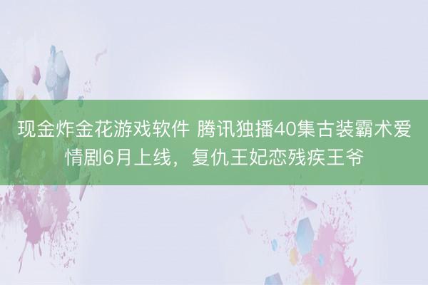 现金炸金花游戏软件 腾讯独播40集古装霸术爱情剧6月上线，复仇王妃恋残疾王爷