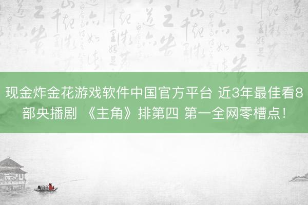 现金炸金花游戏软件中国官方平台 近3年最佳看8部央播剧 《主角》排第四 第一全网零槽点!