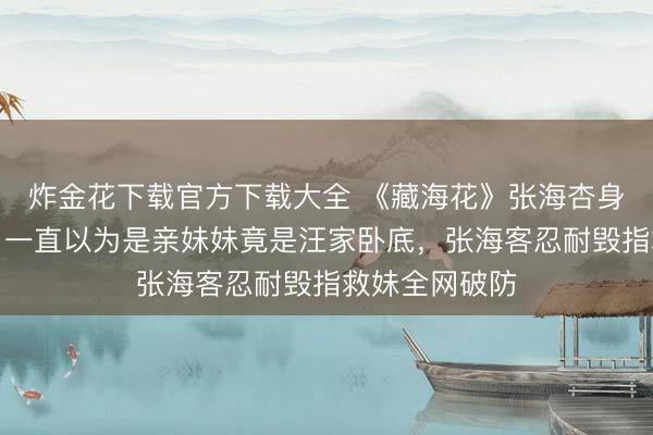 炸金花下载官方下载大全 《藏海花》张海杏身份惊天回转！一直以为是亲妹妹竟是汪家卧底，张海客忍耐毁指救妹全网破防