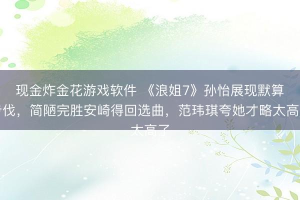 现金炸金花游戏软件 《浪姐7》孙怡展现默算步伐，简陋完胜安崎得回选曲，范玮琪夸她才略太高了