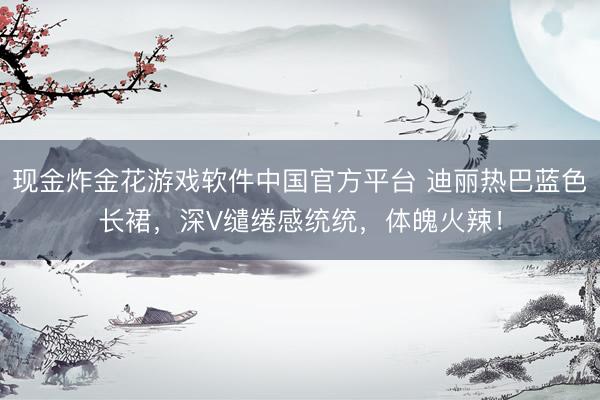 现金炸金花游戏软件中国官方平台 迪丽热巴蓝色长裙，深V缱绻感统统，体魄火辣！