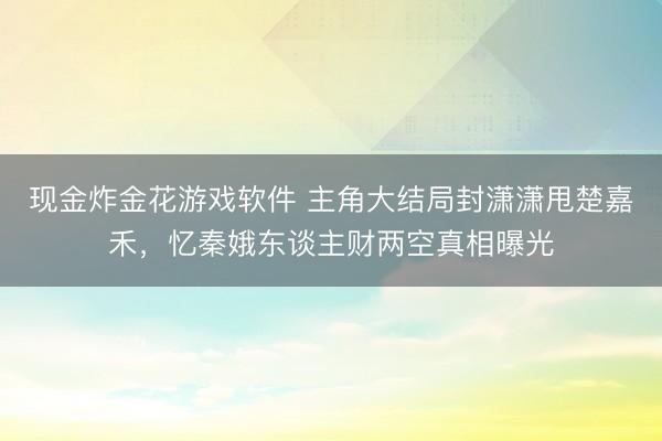 现金炸金花游戏软件 主角大结局封潇潇甩楚嘉禾，忆秦娥东谈主财两空真相曝光