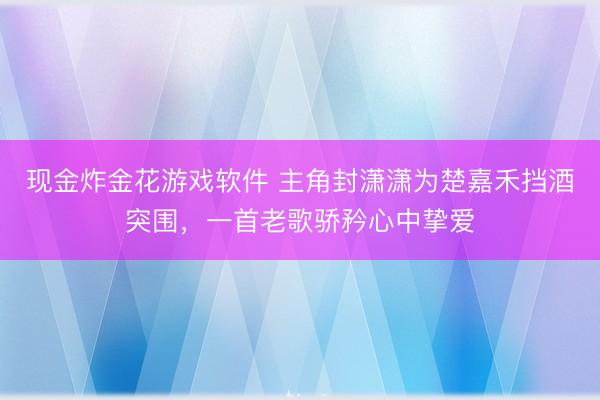 现金炸金花游戏软件 主角封潇潇为楚嘉禾挡酒突围,一首老歌骄矜心中挚爱