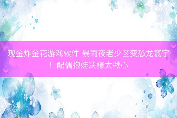 现金炸金花游戏软件 暴雨夜老少区变恐龙寰宇!配偶抱娃决骤太揪心