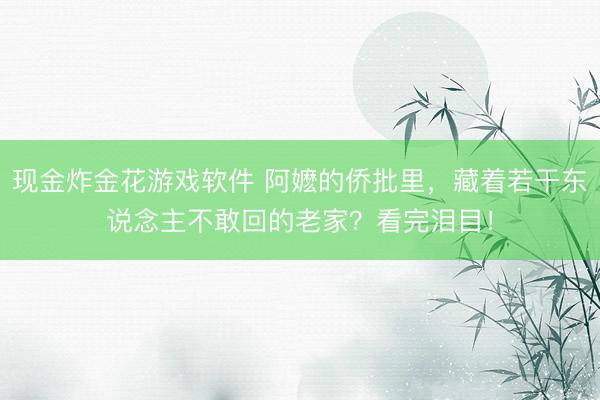 现金炸金花游戏软件 阿嬷的侨批里，藏着若干东说念主不敢回的老家？看完泪目！