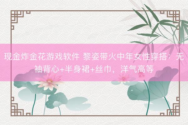 现金炸金花游戏软件 黎姿带火中年女性穿搭：无袖背心+半身裙+丝巾，洋气高等