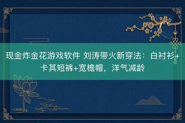 现金炸金花游戏软件 刘涛带火新穿法:白衬衫+卡其短裤+宽檐帽,洋气减龄