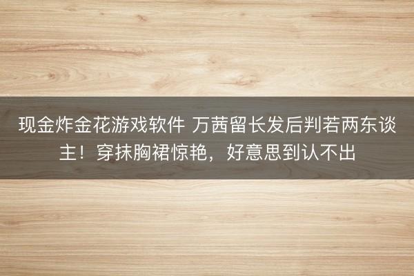现金炸金花游戏软件 万茜留长发后判若两东谈主！穿抹胸裙惊艳，好意思到认不出