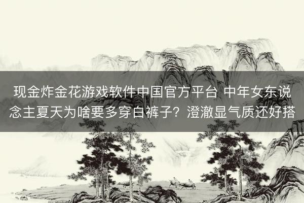 现金炸金花游戏软件中国官方平台 中年女东说念主夏天为啥要多穿白裤子？澄澈显气质还好搭
