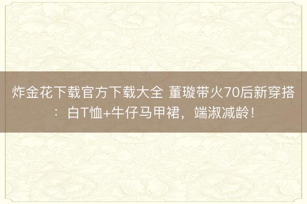炸金花下载官方下载大全 董璇带火70后新穿搭：白T恤+牛仔马甲裙，端淑减龄！