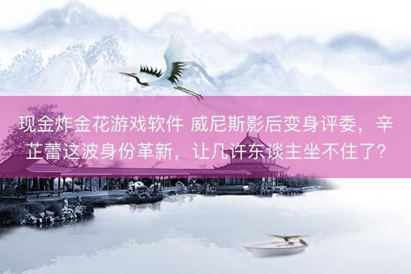 现金炸金花游戏软件 威尼斯影后变身评委，辛芷蕾这波身份革新，让几许东谈主坐不住了？